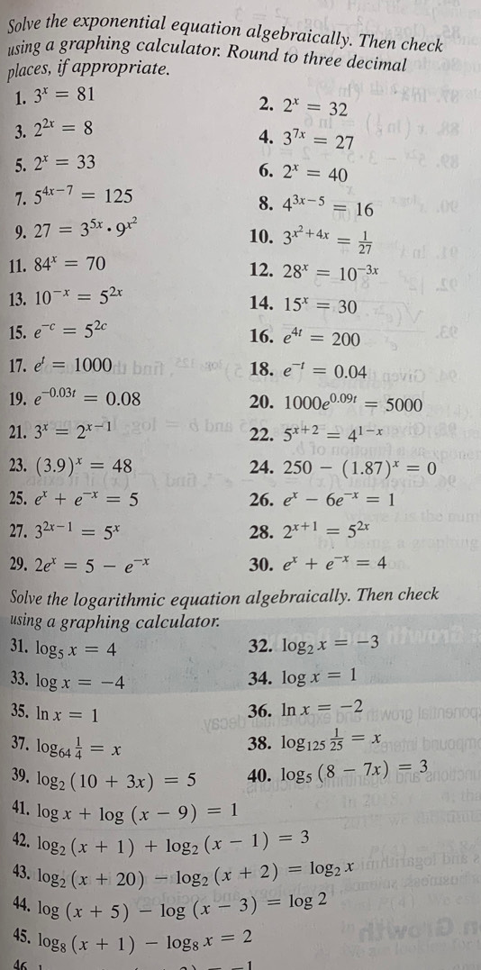 Solve the exponential equation algebraically. Then check
using a graphing calculator. Round to three decimal
places, if appropriate.
1. 3^x=81
2. 2^x=32
3. 2^(2x)=8
4. 3^(7x)=27
5. 2^x=33
6. 2^x=40
7. 5^(4x-7)=125
8. 4^(3x-5)=16
9. 27=3^(5x)· 9^(x^2)
10. 3^(x^2)+4x= 1/27 
11. 84^x=70
12. 28^x=10^(-3x)
13. 10^(-x)=5^(2x) 14. 15^x=30
15. e^(-c)=5^(2c)
16. e^(4t)=200
17. e^t=1000 18. e^(-t)=0.04
19. e^(-0.03t)=0.08 20. 1000e^(0.09t)=5000
21. 3^x=2^(x-1) 22. 5^(x+2)=4^(1-x)
23. (3.9)^x=48 24. 250-(1.87)^x=0
25. e^x+e^(-x)=5 26. e^x-6e^(-x)=1
27. 3^(2x-1)=5^x 28. 2^(x+1)=5^(2x)
29. 2e^x=5-e^(-x) 30. e^x+e^(-x)=4
Solve the logarithmic equation algebraically. Then check
using a graphing calculator.
31. log _5x=4 32. log _2x=-3
33. log x=-4 34. log x=1
35. lr x=1
36. ln x=-2
37. log _64 1/4 =x 38. log _125 1/25 =x
39. log _2(10+3x)=5 40. log _5(8-7x)=3
41. log x+log (x-9)=1
42. log _2(x+1)+log _2(x-1)=3
43. log _2(x+20)-log _2(x+2)=log _2x
44. log (x+5)-log (x-3)=log 2
45. log _8(x+1)-log _8x=2
Δ6