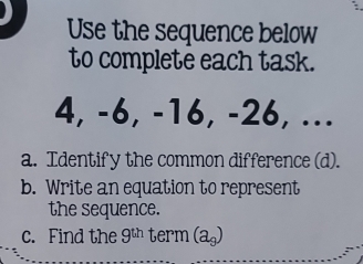 Use the sequence below 
to complete each task.
4, -6, -16, -26, ... 
a. Identify the common difference (d). 
b. Write an equation to represent 
the sequence. 
c. Find the 9^(th) term (a_9)