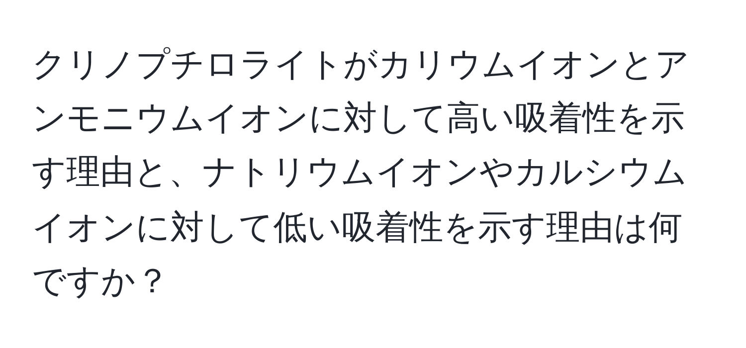 クリノプチロライトがカリウムイオンとアンモニウムイオンに対して高い吸着性を示す理由と、ナトリウムイオンやカルシウムイオンに対して低い吸着性を示す理由は何ですか？