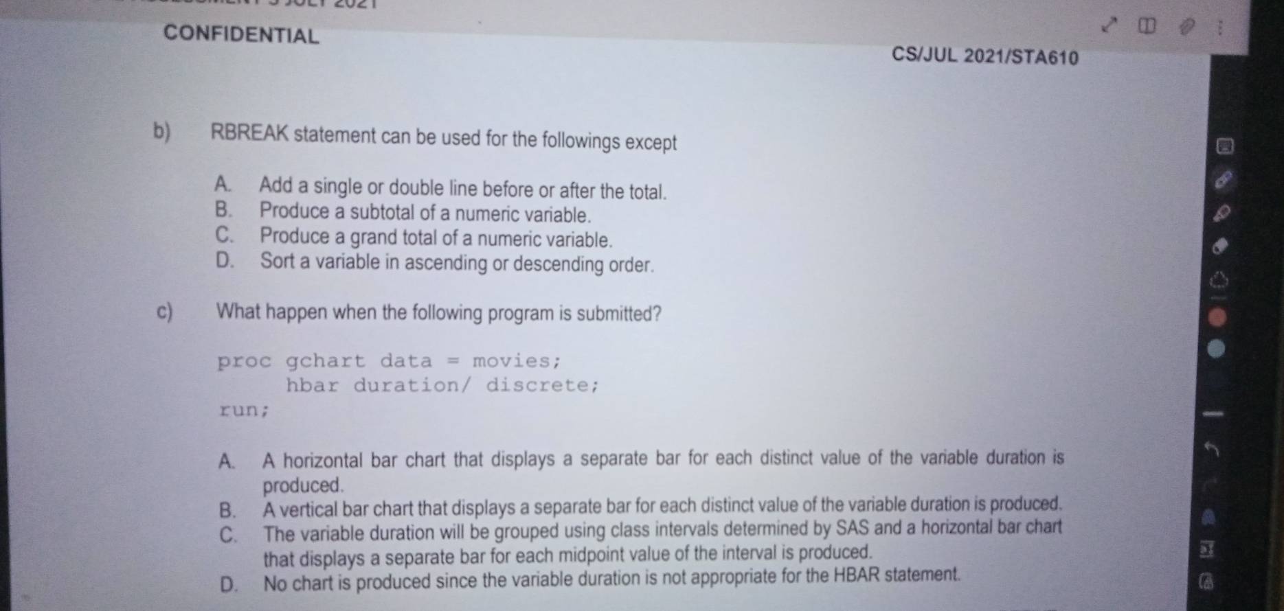 CONFIDENTIAL
CS/JUL 2021/STA610
b) RBREAK statement can be used for the followings except
A. Add a single or double line before or after the total.
B. Produce a subtotal of a numeric variable.
C. Produce a grand total of a numeric variable.
D. Sort a variable in ascending or descending order.
c) What happen when the following program is submitted?
proc gchart data = movies;
hbar duration/ discrete;
run;
A. A horizontal bar chart that displays a separate bar for each distinct value of the variable duration is
produced.
B. A vertical bar chart that displays a separate bar for each distinct value of the variable duration is produced.
C. The variable duration will be grouped using class intervals determined by SAS and a horizontal bar chart
that displays a separate bar for each midpoint value of the interval is produced.
D. No chart is produced since the variable duration is not appropriate for the HBAR statement.