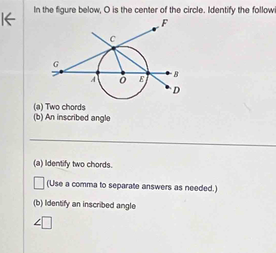 In the figure below, O is the center of the circle. Identify the followi 
(a) Two chords 
(b) An inscribed angle 
_ 
(a) Identify two chords. 
(Use a comma to separate answers as needed.) 
(b) Identify an inscribed angle