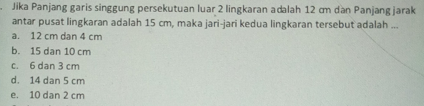 Jika Panjang garis singgung persekutuan luar 2 lingkaran adalah 12 cm dan Panjang jarak
antar pusat lingkaran adalah 15 cm, maka jari-jari kedua lingkaran tersebut adalah ...
a. 12 cm dan 4 cm
b. 15 dan 10 cm
c. 6 dan 3 cm
d. 14 dan 5 cm
e. 10 dan 2 cm