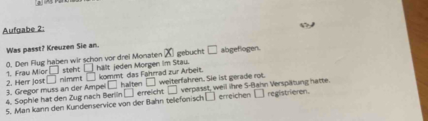 Aufgabe 2: 
Was passt? Kreuzen Sie an. 
0. Den Flug haben wir schon vor drei Monaten X gebucht □ abgeflogen. 
1. Frau Mior □ steht □ hält jeden Morgen Im Stau. 
2. Herr Jost □ nimmt □ kommt das Fahrrad zur Arbeit. 
3. Gregor muss an der Ampei □ halten □ weiterfahren. Sie ist gerade rot. 
□ erreichen □ 
5. Man kann den Kundenservice von der Bahn telefonisch □ erreicht □ verpasst, weil ihre S-Bahn Verspätung hatte. 
4. Sophie hat den Zug nach Berlín registrieren.