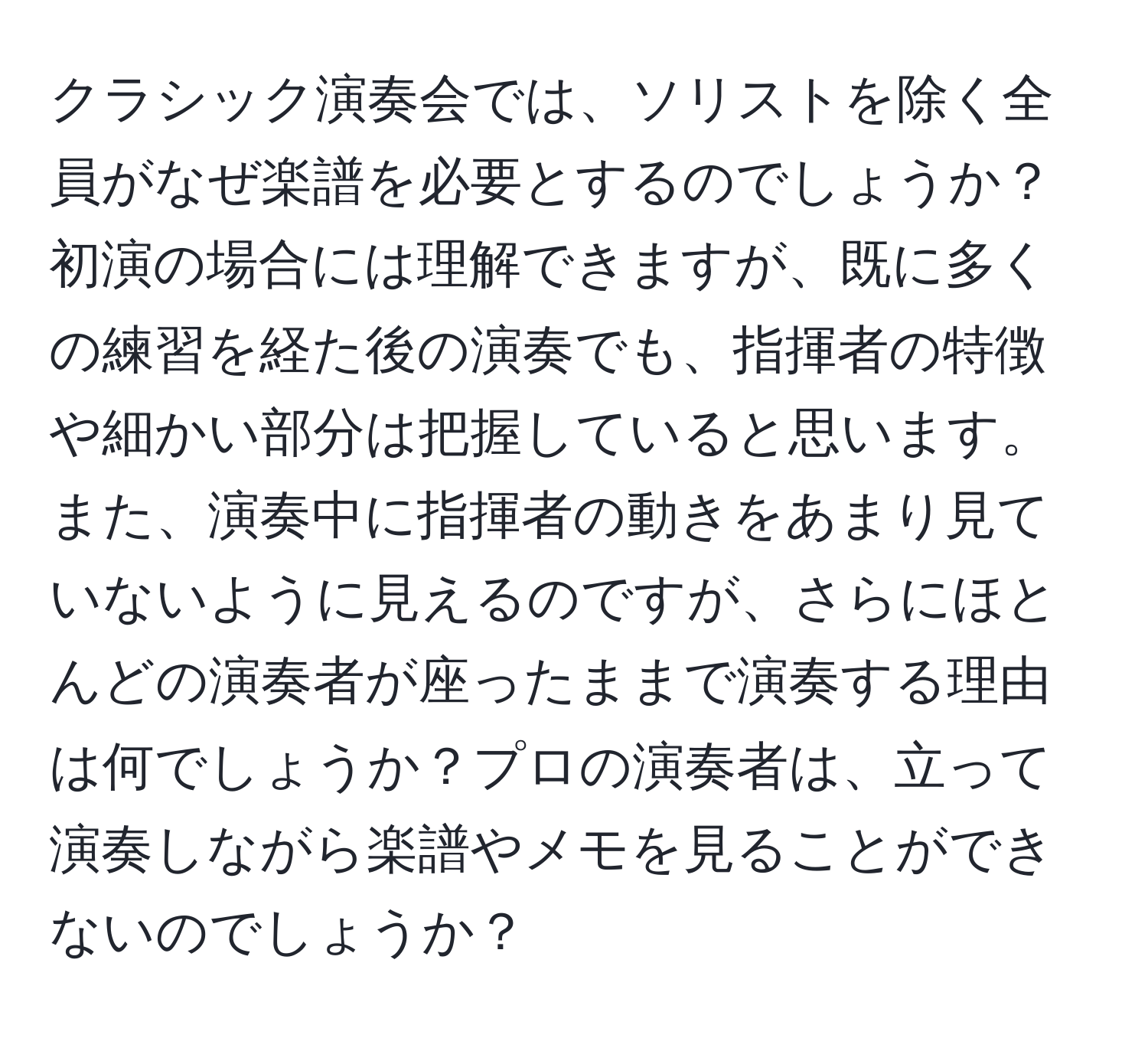 クラシック演奏会では、ソリストを除く全員がなぜ楽譜を必要とするのでしょうか？初演の場合には理解できますが、既に多くの練習を経た後の演奏でも、指揮者の特徴や細かい部分は把握していると思います。また、演奏中に指揮者の動きをあまり見ていないように見えるのですが、さらにほとんどの演奏者が座ったままで演奏する理由は何でしょうか？プロの演奏者は、立って演奏しながら楽譜やメモを見ることができないのでしょうか？