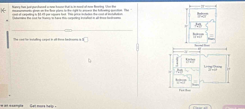 Nancy has just purchased a new house that is in need of new flooring. Use the 21°
measurements given on the floor plans to the right to answer the following question. The Bedroom
cost of carpeting is $8.49 per square foot. This price includes the cost of installation
13°* 21°
Determine the cost for Nancy to have this carpeting installed in all three bedrooms
v^2/  Bath/7* 15° 
Bedroom
The cost for installing carpet in all three bedrooms is $□
11°* 15' Stairs
Secon
w an example Get more help . Clear all