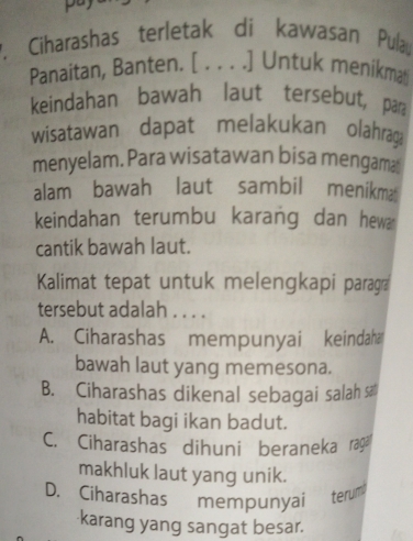 Ciharashas terletak di kawasan Pulau
Panaitan, Banten. [ . . . .] Untuk menikmat
keindahan bawah laut tersebut, par
wisatawan dapat melakukan olahrag
menyelam. Para wisatawan bisa mengama
alam bawah laut sambil menikma
keindahan terumbu karang dan hew
cantik bawah laut.
Kalimat tepat untuk melengkapi paragra
tersebut adalah . . . .
A. Ciharashas mempunyai keindah
bawah laut yang memesona.
B. Ciharashas dikenal sebagai salah sa
habitat bagi ikan badut.
C. Ciharashas dihuni beraneka ragä
makhluk laut yang unik.
D. Ciharashas mempunyai terum
karang yang sangat besar.