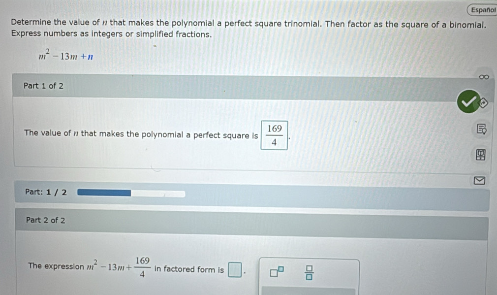 Español 
Determine the value of 1 that makes the polynomial a perfect square trinomial. Then factor as the square of a binomial. 
Express numbers as integers or simplified fractions.
m^2-13m+n
Part 1 of 2 
The value of 1 that makes the polynomial a perfect square is  169/4 |. 
Part: 1 / 2 
Part 2 of 2 
The expression m^2-13m+ 169/4  in factored form is □ .
 □ /□  