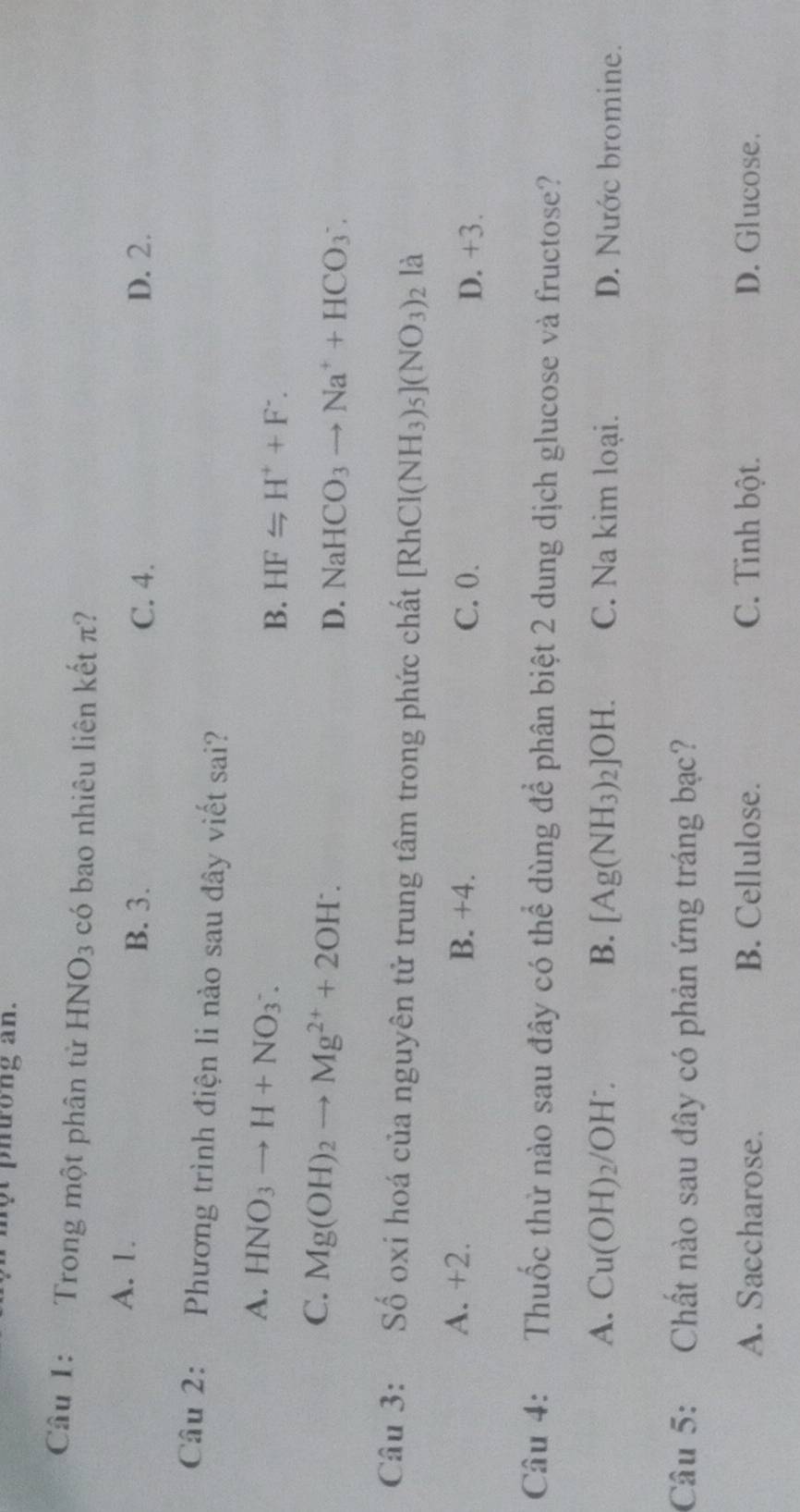 tong an .
Câu 1: Trong một phân tử HNO_3 có bao nhiêu liên kết π?
A. 1. B. 3. C. 4. D. 2.
Câu 2: Phương trình điện li nào sau đây viết sai?
A. HNO_3to H+NO_3^(-.
B. HF≌ H^+)+F^-.
C. Mg(OH)_2to Mg^(2+)+2OH^-.
D. NaHCO_3to Na^++HCO_3^(-. 
Câu 3: Số oxi hoá của nguyên tử trung tâm trong phức chất [RhCl(NH_3))_5](NO_3)_2 là
A. +2. B. +4. C. 0. D. +3.
Câu 4: Thuốc thử nào sau đây có thể dùng để phân biệt 2 dung dịch glucose và fructose?
A. Cu(OH)_2/OH^-. B. [Ag(NH_3)_2]OH. C. Na kim loại. D. Nước bromine.
Câu 5: Chất nào sau đây có phản ứng tráng bạc?
A. Saccharose. B. Cellulose. C. Tinh bột. D. Glucose.