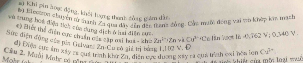 Khi pin hoạt động, khối lượng thanh đồng giảm dần. 
b) Electron chuyển từ thanh Zn qua dây dẫn đến thanh đồng, Cầu muối đóng vai trò khép kín mạch 
và trung hoà điện tích của dung dịch ở hai điện cực. 
c) Biết thế điện cực chuẩn của cặp oxi hoá - khử Zn^(2+)/Zn và lần lượt là - 0,762 V; 0,340 V.
Cu^(2+)/Cu
Sức điện động của pin Galvani a ∠ n -Cu có giá trị bằng 1,102 V. Đ 
d) Điện cực âm xảy ra quá tr nh khử Zn, điện cực dương xảy ra quá trình oxi hóa ion Cu^(2+). 
Câu 2. Muối Mohr có cộng th 
inh khiết của một loại muố