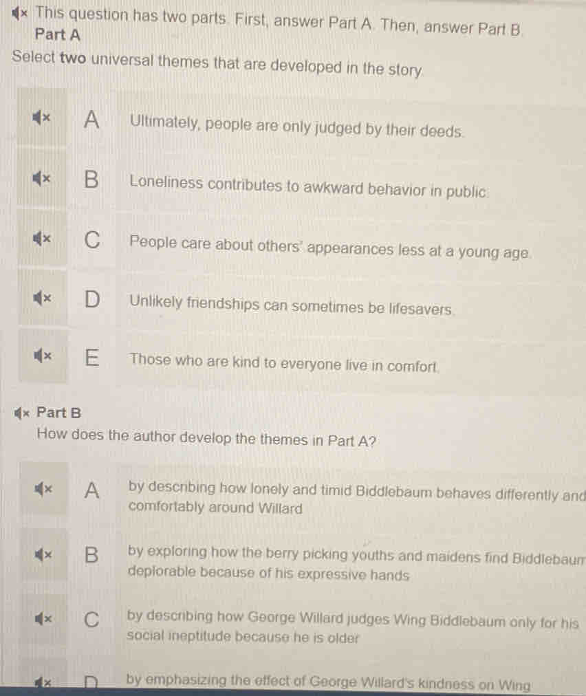 This question has two parts. First, answer Part A. Then, answer Part B.
Part A
Select two universal themes that are developed in the story
A Ultimately, people are only judged by their deeds.
B Loneliness contributes to awkward behavior in public
C People care about others' appearances less at a young age.
× D Unlikely friendships can sometimes be lifesavers.
× E Those who are kind to everyone live in comfort.
Part B
How does the author develop the themes in Part A?
× A by describing how lonely and timid Biddlebaum behaves differently and
comfortably around Willard
+ B by exploring how the berry picking youths and maidens find Biddlebaum
deplorable because of his expressive hands
C by describing how George Willard judges Wing Biddlebaum only for his
social ineptitude because he is older
by emphasizing the effect of George Willard's kindness on Wing