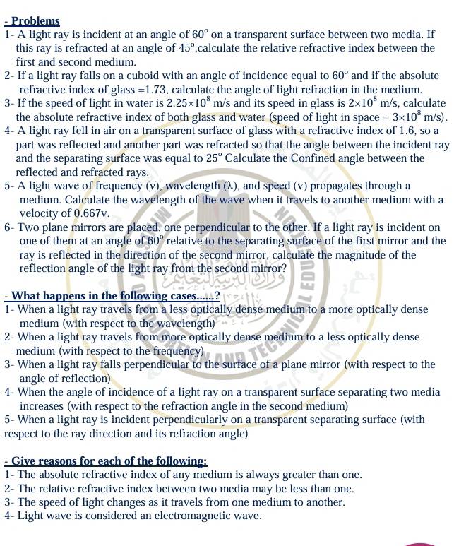 Problems
1- A light ray is incident at an angle of 60° on a transparent surface between two media. If
this ray is refracted at an angle of 45° ,calculate the relative refractive index between the
first and second medium.
2- If a light ray falls on a cuboid with an angle of incidence equal to 60° and if the absolute
refractive index of glass =1.73 , calculate the angle of light refraction in the medium.
3- If the speed of light in water is 2.25* 10^8 m/s and its speed in glass is 2* 10^8m/s , calculate
the absolute refractive index of both glass and water (speed of light in space =3* 10^8m/s).
4- A light ray fell in air on a transparent surface of glass with a refractive index of 1.6, so a
part was reflected and another part was refracted so that the angle between the incident ray
and the separating surface was equal to 25° Calculate the Confined angle between the
reflected and refracted rays.
5- A light wave of frequency (v), wavelength (λ), and speed (v) propagates through a
medium. Calculate the wavelength of the wave when it travels to another medium with a
velocity of 0.667v.
6- Two plane mirrors are placed, one perpendicular to the other. If a light ray is incident on
one of them at an angle of 60° relative to the separating surface of the first mirror and the
ray is reflected in the direction of the second mirror, calculate the magnitude of the
reflection angle of the light ray from the second mirror?
- What happens in the following cases......?
1- When a light ray travels from a less optically dense medium to a more optically dense
medium (with respect to the wavelength)
2- When a light ray travels from more optically dense medium to a less optically dense
medium (with respect to the frequency)
3- When a light ray falls perpendicular to the surface of a plane mirror (with respect to the
angle of reflection)
4- When the angle of incidence of a light ray on a transparent surface separating two media
increases (with respect to the refraction angle in the second medium)
5- When a light ray is incident perpendicularly on a transparent separating surface (with
respect to the ray direction and its refraction angle)
- Give reasons for each of the following:
1- The absolute refractive index of any medium is always greater than one.
2- The relative refractive index between two media may be less than one.
3- The speed of light changes as it travels from one medium to another.
4- Light wave is considered an electromagnetic wave.