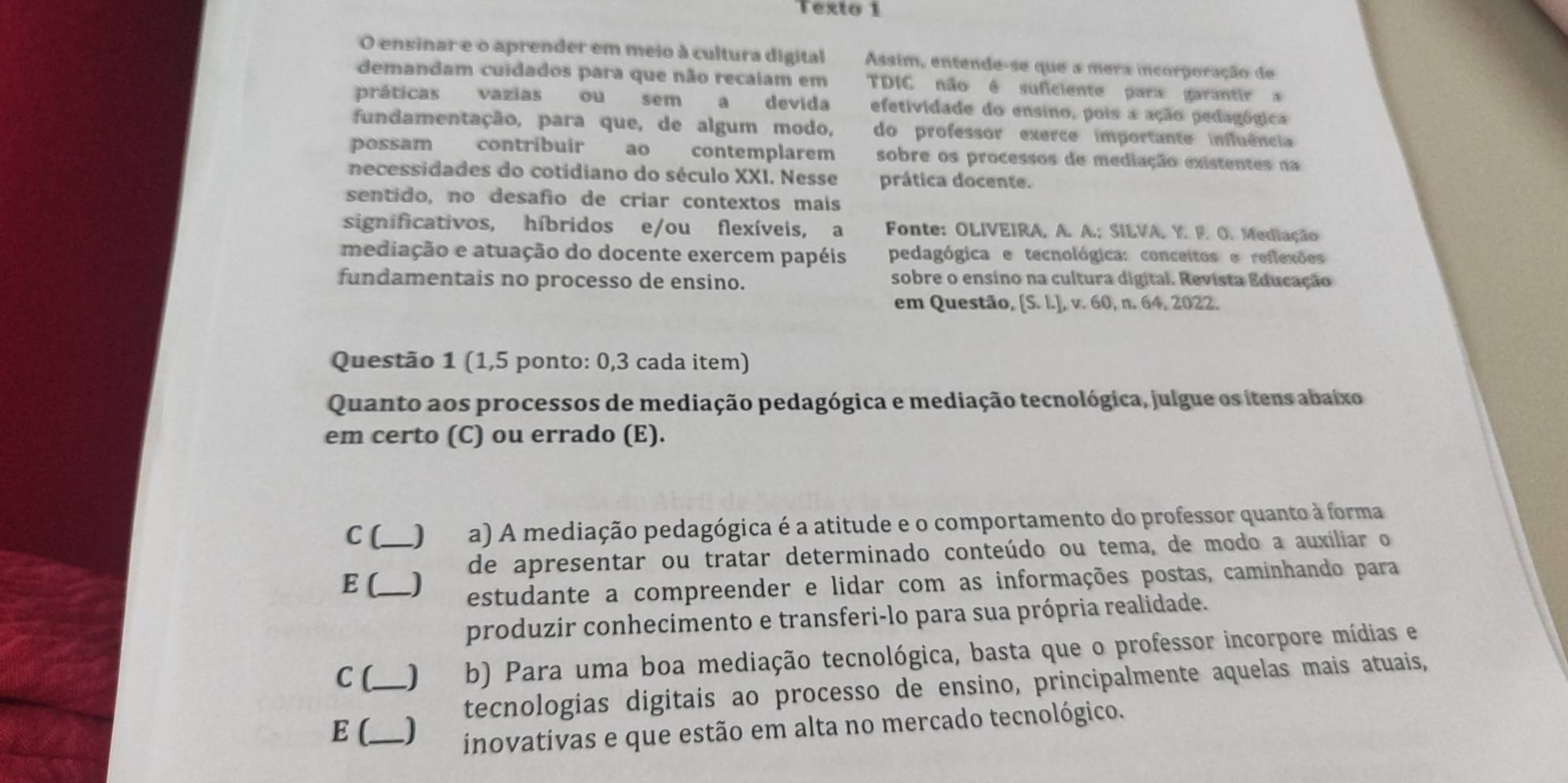 Texto 1
O ensinar e o aprender em meio à cultura digital Assim, entende-se que a mera incorporação de
demandam cuidados para que não recaiam em TDIC não é suficiente para garantir 
práticas vazias ou sem a devida efetividade do ensino, pois a ação pedagógica
fundamentação, para que, de algum modo, do professor exerce importante influência
possam contribuir ao contemplarem sobre os processos de mediação existentes na
necessidades do cotidiano do século XXI. Nesse prática docente.
sentido, no desafio de criar contextos mais
significativos, híbridos e/ou flexíveis, a  Fonte: OLIVEIRA, A. A.; SILVA. Y. F. O. Mediação
mediação e atuação do docente exercem papéis pedagógica e tecnológica: conceitos e reflexões
fundamentais no processo de ensino. sobre o ensino na cultura digital. Revista Educação
em Questão, [S. l.], v. 60, n. 64, 2022.
Questão 1 (1,5 ponto: 0,3 cada item)
Quanto aos processos de mediação pedagógica e mediação tecnológica, julgue os itens abaixo
em certo (C) ou errado (E).
C (_ J a) A mediação pedagógica é a atitude e o comportamento do professor quanto à forma
de apresentar ou tratar determinado conteúdo ou tema, de modo a auxiliar o
E (_   
estudante a compreender e lidar com as informações postas, caminhando para
produzir conhecimento e transferi-lo para sua própria realidade.
C [_ ) b) Para uma boa mediação tecnológica, basta que o professor incorpore mídias e
tecnologias digitais ao processo de ensino, principalmente aquelas mais atuais,
E (_ ) inovativas e que estão em alta no mercado tecnológico.