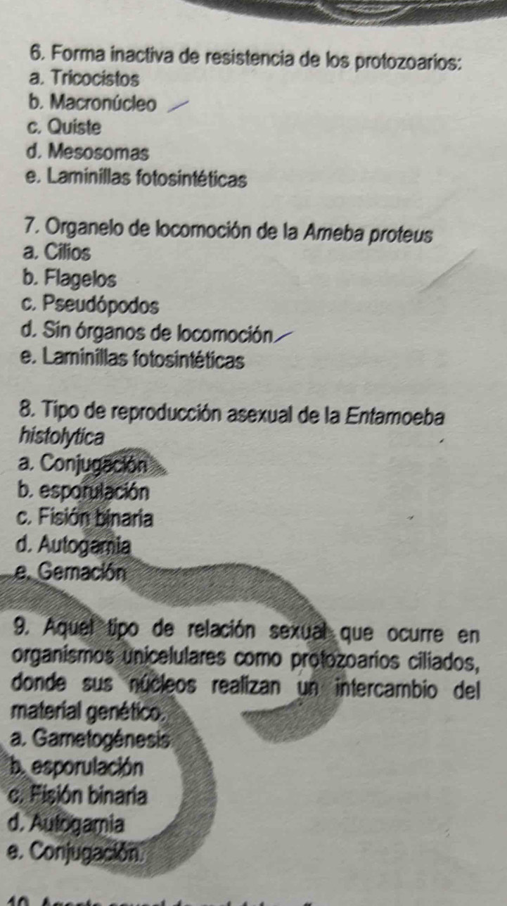 Forma inactiva de resistencia de los protozoarios:
a. Tricocistos
b. Macronúcleo
c. Quiste
d. Mesosomas
e. Laminillas fotosintéticas
7. Organelo de locomoción de la Ameba proteus
a. Cilios
b. Flagelos
c. Pseudópodos
d. Sin órganos de locomoción.
e. Laminillas fotosintéticas
8. Tipo de reproducción asexual de la Entamoeba
histolytica
a. Conjugación
b. esporulación
c. Fisión binaria
d. Autogamia
e. Gemación
9. Aquel tipo de relación sexual que ocurre en
organismos unicelulares como protozoarios ciliados,
donde sus núcleos realizan un intercambio del
material genético.
a. Gametogénesis
b. esporulación
c. Pisión binaria
d. Aulogamia
e. Conjugación.