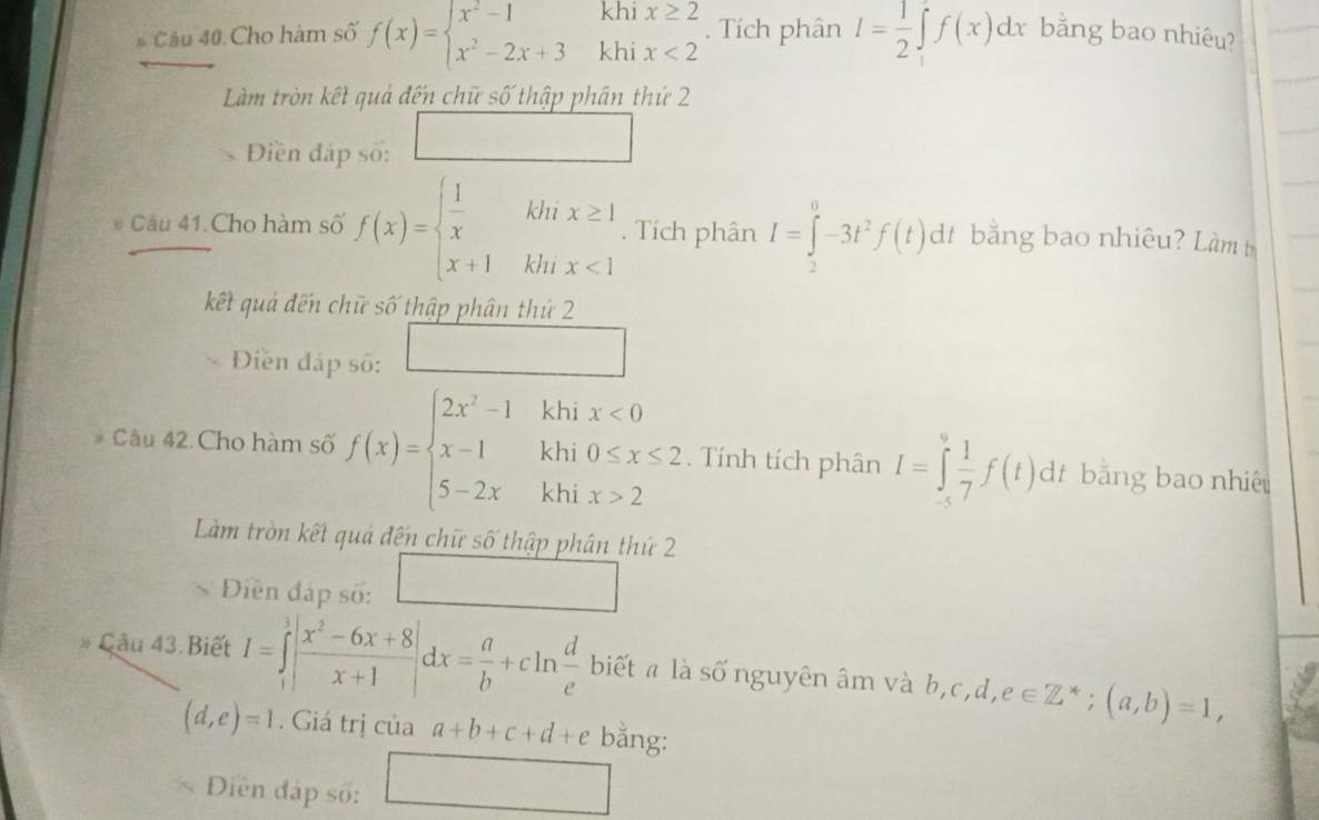 Cho hàm số f(x)=beginarrayl x^2-1khix≥ 2 x^2-2x+3khix<2endarray.. Tích phân I= 1/2 ∈t f(x)dx bằng bao nhiêu? 
Làm tròn kết quả đến chữ số thập phân thứ 2 
Điền đáp số: 
Cầu 41.Cho hàm số f(x)=beginarrayl  1/x khx≥ 1 x+1khx<1endarray.. Tích phân I=∈tlimits _2^(0-3t^2)f(t)dt bằng bao nhiêu? Làm 
kết quả đến chữ số thập phân thứ 2 
Điền đáp số: □ 
Câu 42.Cho hàm số f(x)=beginarrayl 2x^2-1khix<0 x-1khi0≤ x≤ 2 5-2xkhix>2endarray. _ Tính tích phân I=∈tlimits _(-5)^0 1/7 f(t)dt bằng bao nhiệu 
Làm tròn kết quả đến chữ số thập phân thứ 2 
Diền đáp số: 
Cầu 43. Biết I=∈tlimits _1^(3|frac x^2)-6x+8x+1|dx= a/b +cln  d/e  biết " là số nguyên âm và b,c,d,e∈ Z^*;(a,b)=1,
(d,e)=1. Giá trị của a+b+c+d+e bằng: 
Diễn đáp số: A_r_IA_1A_1 ∴ △ ADCsim △ ABC