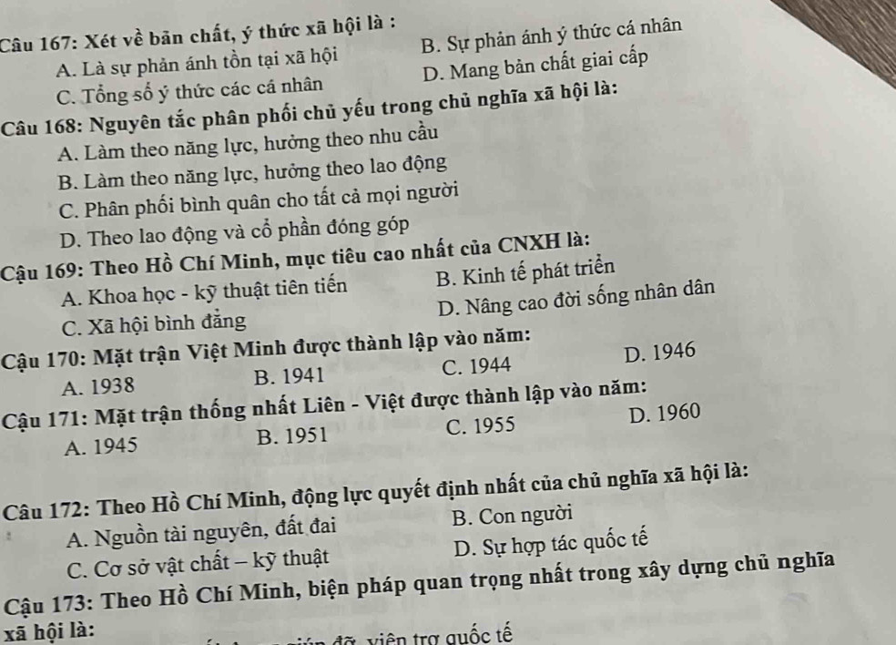 Xét về bãn chất, ý thức xã hội là : B. Sự phản ánh ý thức cá nhân
A. Là sự phản ánh tồn tại xã hội
C. Tổng số ý thức các cá nhân D. Mang bản chất giai cấp
Câu 168: Nguyên tắc phân phối chủ yếu trong chủ nghĩa xã hội là:
A. Làm theo năng lực, hưởng theo nhu cầu
B. Làm theo năng lực, hưởng theo lao động
C. Phân phối bình quân cho tất cả mọi người
D. Theo lao động và cổ phần đóng góp
Cậu 169: Theo Hồ Chí Minh, mục tiêu cao nhất của CNXH là:
A. Khoa học - kỹ thuật tiên tiến B. Kinh tế phát triển
D. Nâng cao đời sống nhân dân
C. Xã hội bình đẳng
Cậu 170: Mặt trận Việt Minh được thành lập vào năm:
A. 1938 B. 1941 C. 1944 D. 1946
Cậu 171: Mặt trận thống nhất Liên - Việt được thành lập vào năm:
A. 1945 B. 1951 C. 1955 D. 1960
Câu 172: Theo Hồ Chí Minh, động lực quyết định nhất của chủ nghĩa xã hội là:
A. Nguồn tài nguyên, đất đai B. Con người
C. Cơ sở vật chất - kỹ thuật D. Sự hợp tác quốc tế
Cậu 173: Theo Hồ Chí Minh, biện pháp quan trọng nhất trong xây dựng chủ nghĩa
xã hội là:
đã viên trợ quốc tế