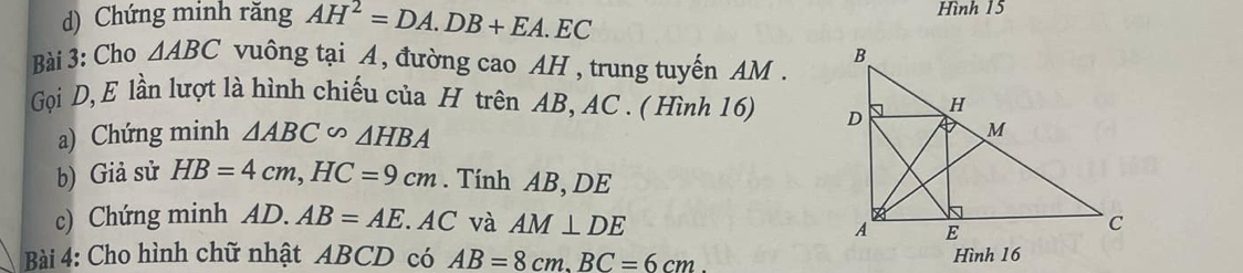 Chứng minh răng AH^2=DA.DB+EA.EC Hình 15
Bài 3: Cho △ ABC vuông tại A, đường cao AH , trung tuyến AM. 
Gọi D, E lần lượt là hình chiếu của H trên AB, AC. ( Hình 16) 
a) Chứng minh △ ABC∽ △ HBA
b) Giả sử HB=4cm, HC=9cm. Tính AB, DE
c) Chứng minh AD.AB=AE AC và AM⊥ DE
Bài 4: Cho hình chữ nhật ABCD có AB=8cm. BC=6cm. 
Hình 16