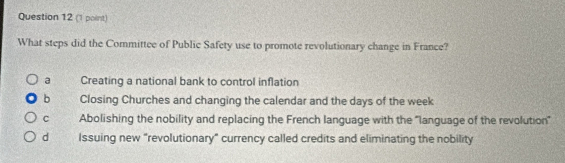 What steps did the Committee of Public Safety use to promote revolutionary change in France?
a Creating a national bank to control inflation
b Closing Churches and changing the calendar and the days of the week
C Abolishing the nobility and replacing the French language with the “language of the revolution”
d Issuing new “revolutionary” currency called credits and eliminating the nobility