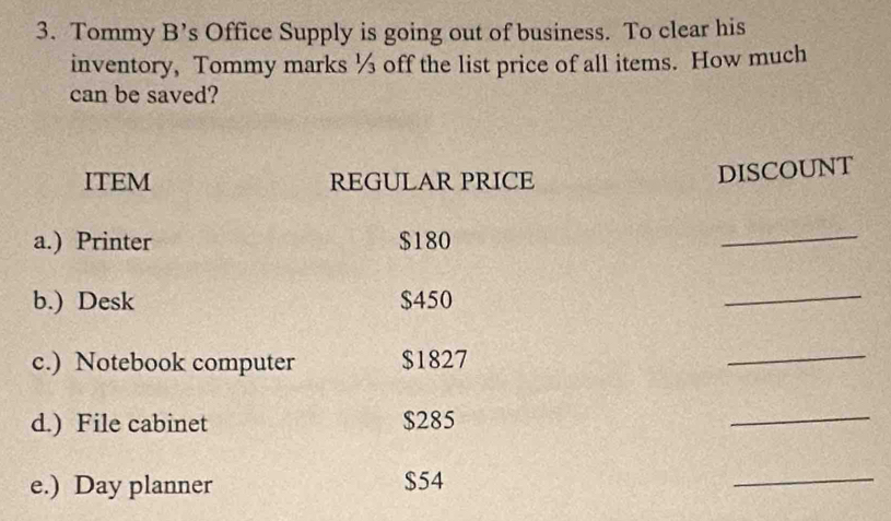 Tommy B’s Office Supply is going out of business. To clear his 
inventory, Tommy marks ½ off the list price of all items. How much 
can be saved? 
ITEM REGULAR PRICE 
DISCOUNT 
a.) Printer $180
_ 
b.) Desk $450
_ 
c.) Notebook computer $1827
_ 
d.) File cabinet $285
_ 
e.) Day planner $54
_