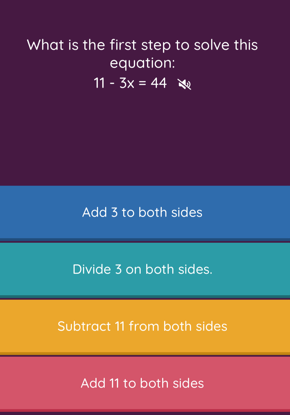 What is the first step to solve this
equation:
11-3x=44
Add 3 to both sides
Divide 3 on both sides.
Subtract 11 from both sides
Add 11 to both sides