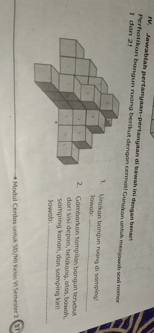 Jawablah pertanyaan-pertanyaan di bawah ini dengan benar!
1 dan 2! 
Perhatikan bangun ruang berikut dengan cermat! Gunakan untuk menjawab soal nomor 
1. Uraikan bangun ruang di samping! 
Jawab:_ 
2. Gambarkan tampilan bangun tersebut 
dari sisi depan, belakang, atas, bawah, 
samping kanan, dan samping kiri! 
Jawab:_ 
Modul Cerdas untuk SD/MI Kelas VI Semester 2 37