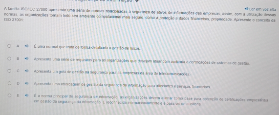 A família ISO/IEC 27000 apresenta uma séria de normas relacionadas à segurança de ativos de informações das empresas, assim, com a ubilização dessas ⑩ Ler em voz alta
normas, as organizações toram todo seu ambiente computacional mais seguro, como a proteção a dados financeiros, propredade. Apresente o conceito da
ISO 27001
A É uma normal que trata de forma detalhada a gestão de riscos
B Apresenta uma série de requisitos para as organizações que desejam atuar com auditoria e certificações de sistemas de gestão.
C Apresenta um guia de gestão da segurança para as empresas da área de telecomunicações.
D Apresenta uma abordagem de gestão da segurança da informação para atividades e serriços financeiros
E É a norma principal de segurança de informação, as organizações devem alinhar como base para oblenção de certificações empresariais
em gestão da segurança da informação. E reconhecida internacionalimente e é passível de auditona