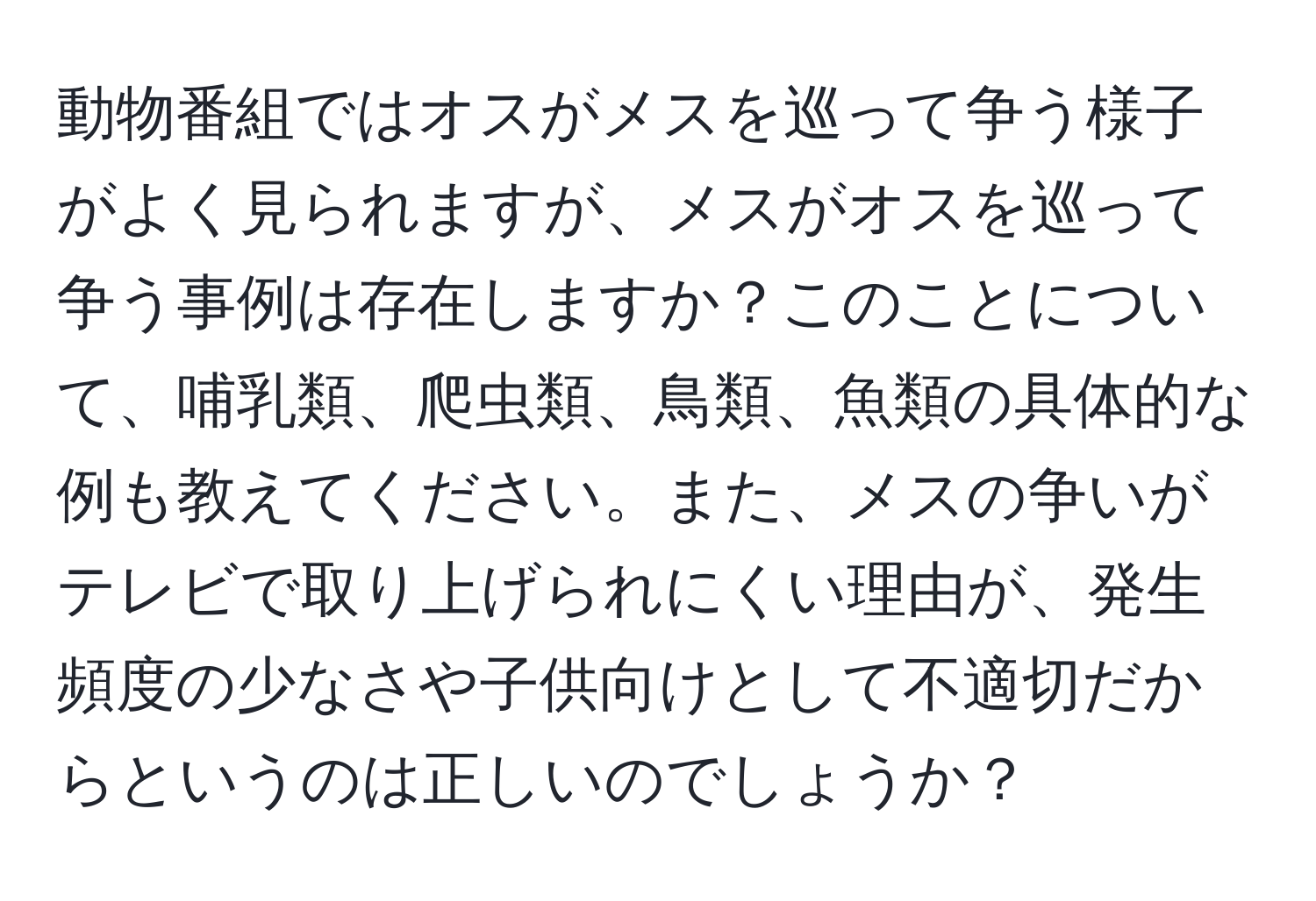 動物番組ではオスがメスを巡って争う様子がよく見られますが、メスがオスを巡って争う事例は存在しますか？このことについて、哺乳類、爬虫類、鳥類、魚類の具体的な例も教えてください。また、メスの争いがテレビで取り上げられにくい理由が、発生頻度の少なさや子供向けとして不適切だからというのは正しいのでしょうか？