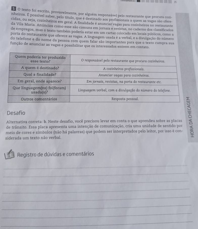 texto foi escrito, provavelmente, por alguém responsável pelo restaurante que procura cozi- 
nheiros. É possível saber, pelo título, que é destinado aos profissionais a quem as vagas são ofere- 
cidas, ou seja, cozinheiros em geral. A finalidade é anunciar vagas para cozinheiros no restaurante 
da Vila Maria. Anúncios como esse são comuns em jornais e revistas, no caderno dos classificados 
de empregos, mas o texto também poderia estar em um cartaz colocado em locais públicos, como a 
porta do restaurante que oferece as vagas. A linguagem usada é a verbal, e a divulgação do número 
do telefone e do nome da pessoa com quem falar são importantes para que o texto cumpra sua 
função de anunciar as vagas e possibilitar que os interessados entrem em contato. 
Desafio 
Alternativa correta: b. Neste desafio, você precisou levar em conta o que aprendeu sobre as placas 
de trânsito. Essa placa apresenta uma intenção de comunicação, cria uma unidade de sentido por 
meio de cores e símbolos (não há palavras) que podem ser interpretados pelo leitor, por isso é con- 
siderada um texto não verbal. 
Registro de dúvidas e comentários 
_ 
_ 
_ 
_ 
_ 
_ 
_ 
_