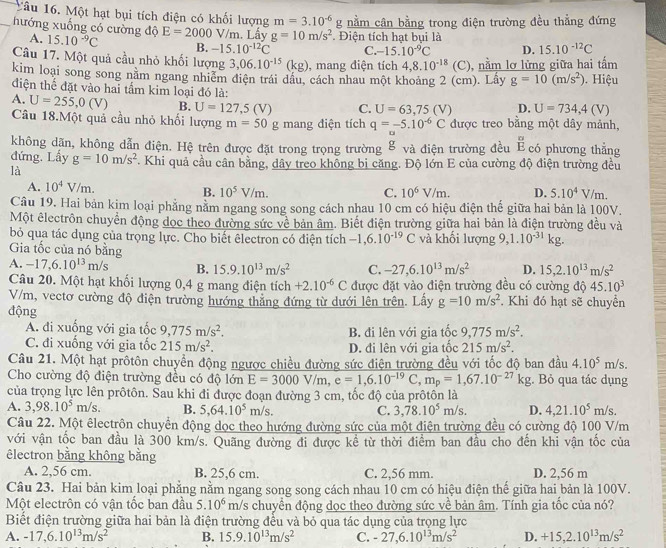 Tâu 16. Một hạt bụi tích điện có khối lượng m=3.10^(-6)
_hướng xuống có cường độ E=2000V/m. Lấy g=10m/s^2 Điện tích hạt bụi là g nằm cân bằng trong điện trường đều thẳng đứng
A. 15.10^(-9)C B. -15.10^(-12)C C. -15.10^(-9)C D. 15.10^(-12)C
Câu 17. Một quả cầu nhỏ khối lượng 3,06.10^(-15)(kg) , mang điện tích 4,8.10^(-18) (C), nằm lơ lửng giữa hai tấm
kim loại song song năm ngang nhiễm điện trái dầu, cách nhau một khoảng 2 (cm). Lấy g=10(m/s^2)
điện thế đặt vào hai tầm kim loại đó là: .  Hiệu
A. U=255,0(V) B. U=127,5(V) C. U=63,75(V) D. U=734,4(V)
Câu 18.Một quả cầu nhỏ khối lượng m=50 g mang điện tích q=-5.10^(-6)C được treo bằng một dây mảnh,
không dãn, không dẫn điện. Hệ trên được đặt trong trọng trường 8 và điện trường đều Écó phương thẳng
đứng. Lấy g=10m/s^2. Khi quả cầu cân bằng, dây treo không bị căng. Độ lớn E của cường độ điện trường đều
là
A. 10^4V/m. B. 10^5V/m. D. 5.10^4V/m.
C. 10^6V/m.
Câu 19. Hai bản kịm loại phẳng nằm ngang song song cách nhau 10 cm có hiệu điện thế giữa hai bản là 100V.
Một êlectrôn chuyển động dọc theo đường sức về bản âm. Biết điện trường giữa hai bản là điện trường đều và
bỏ qua tác dụng của trọng lực. Cho biết êlectron có điện tích -1,6.10^(-19)C và khối lượng 9,1.10^(-31)kg.
Gia tốc của nó bằng D. 15,2.10^(13)m/s^2
A. -17,6.10^(13)m/s B. 15.9.10^(13)m/s^2 C. -27,6.10^(13)m/s^2
Câu 20. Một hạt khối lượng 0,4 g mang điện tích +2.10^(-6)C được đặt vào điện trường đều có cường độ 45.10^3
V/m, vectơ cường độ điện trường hướng thẳng đứng từ dưới lên trên. Lầy g=10m/s^2. Khi đó hạt sẽ chuyển
động
A. đi xuống với gia tốc 9,775m/s^2. B. đi lên với gia tốc 9,775m/s^2.
C. đi xuống với gia tốc 215m/s^2. D. đi lên với gia tốc 215m/s^2.
Câu 21. Một hạt prôtôn chuyển động ngược chiều đường sức điện trường đều với tốc độ ban đầu 4.10^5m/s.
Cho cường độ điện trường đều có độ lớn E=3000V/m,e=1,6.10^(-19)C,m_p=1,67.10^(-27)kg;. Bỏ qua tác dụng
của trọng lực lên prôtôn. Sau khi đi được đoạn đường 3 cm, tốc độ của prôtôn là
A. 3,98.10^5m/s. B. 5,64.10^5m/s. C. 3,78.10^5m/s. D. 4,21.10^5m/s.
Câu 22. Một êlectrôn chuyển động dọc theo hướng đường sức của một điện trường đều có cường độ 100 V/m
với vận tốc ban đầu là 300 km/s. Quãng đường đi được kể từ thời điểm ban đầu cho đến khi vận tốc của
êlectron bằng không bằng
A. 2,56 cm. B. 25,6 cm. C. 2,56 mm. D. 2,56 m
Câu 23. Hai bản kim loại phẳng nằm ngang song song cách nhau 10 cm có hiệu điện thế giữa hai bản là 100V.
Một electrôn có vận tốc ban đầu 5.10^6 m/s chuyển động dọc theo đường sức về bản âm. Tính gia tốc của nó?
Biết điện trường giữa hai bản là điện trường đều và bỏ qua tác dụng của trọng lực
A. -17,6.10^(13)m/s^2 B. 15.9.10^(13)m/s^2 C. -27,6.10^(13)m/s^2 D. +15,2.10^(13)m/s^2