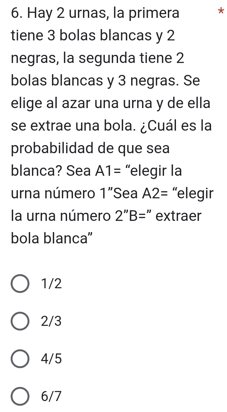 Hay 2 urnas, la primera
*
tiene 3 bolas blancas y 2
negras, la segunda tiene 2
bolas blancas y 3 negras. Se
elige al azar una urna y de ella
se extrae una bola. ¿Cuál es la
probabilidad de que sea
blanca? Sea A1= “elegir la
urna número 1' Sea A2= “elegir
la urna número 2''B= " extraer
bola blanca'
1/2
2/3
4/5
6/7