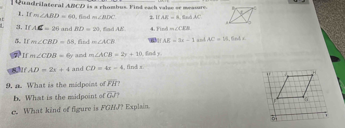 Quadrilateral ABCD is a rhombus. Find each value or measure. 
1. If 
t m∠ ABD=60 , find m∠ BDC. 2. If AE=8 , find AC. 
L 3. If AC=26 and BD=20 , find AE. 4. Find m∠ CEB. 
5. If m∠ CBD=58 , find m∠ ACB. 6.If AE=3x-1 and AC=16 , find x. 
7. If m∠ CDB=6y and m∠ ACB=2y+10 , find y. 
8. If AD=2x+4 and CD=4x-4 , find x. 
9. a. What is the midpoint of overline FH
b. What is the midpoint of overline GJ ? 
c. What kind of figure is FGHJ? Explain.