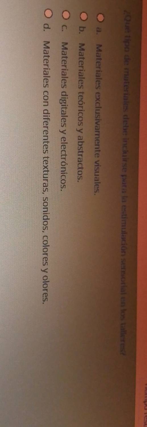 pes
¿Que tipo de materiales debe incluirse para la estimulación sensorial en los talleres?
a. Materiales exclusivamente visuales.
b. Materiales teóricos y abstractos.
c. Materiales digitales y electrónicos.
d. Materiales con diferentes texturas, sonidos, colores y olores.