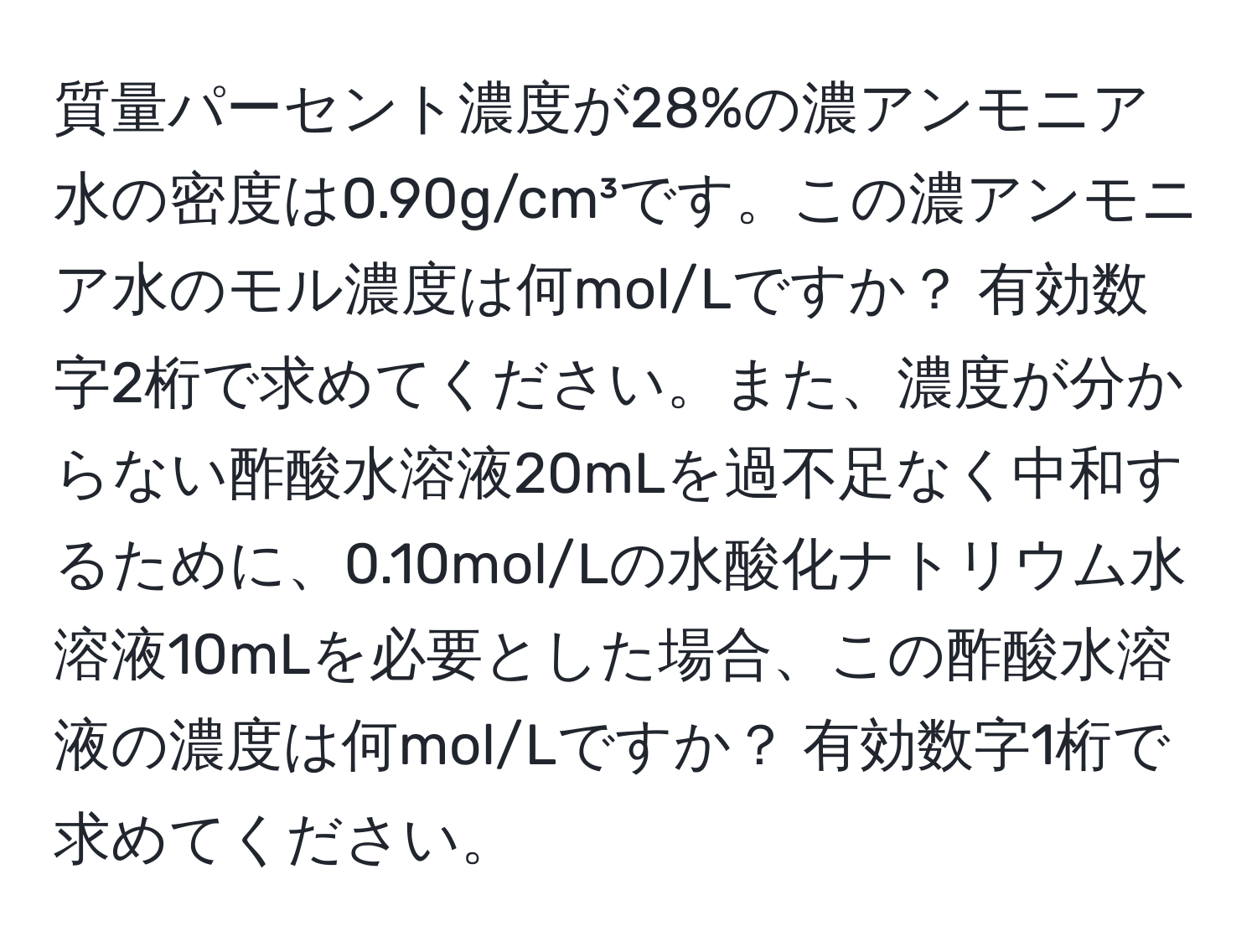 質量パーセント濃度が28%の濃アンモニア水の密度は0.90g/cm³です。この濃アンモニア水のモル濃度は何mol/Lですか？ 有効数字2桁で求めてください。また、濃度が分からない酢酸水溶液20mLを過不足なく中和するために、0.10mol/Lの水酸化ナトリウム水溶液10mLを必要とした場合、この酢酸水溶液の濃度は何mol/Lですか？ 有効数字1桁で求めてください。