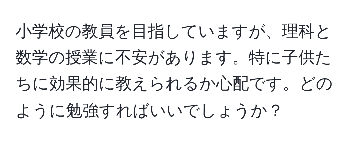 小学校の教員を目指していますが、理科と数学の授業に不安があります。特に子供たちに効果的に教えられるか心配です。どのように勉強すればいいでしょうか？