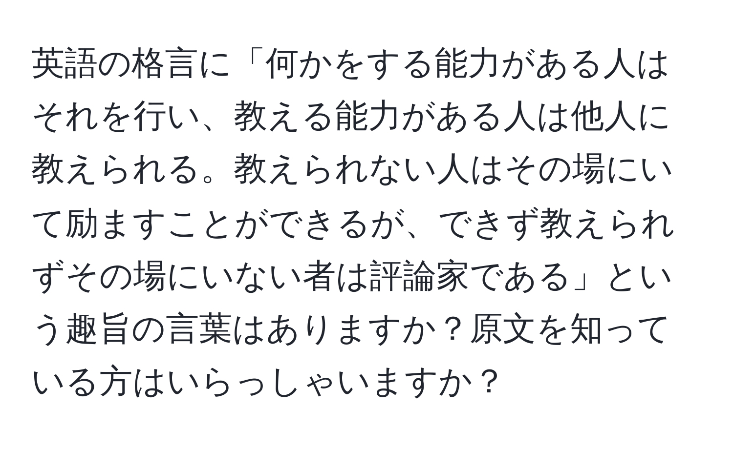 英語の格言に「何かをする能力がある人はそれを行い、教える能力がある人は他人に教えられる。教えられない人はその場にいて励ますことができるが、できず教えられずその場にいない者は評論家である」という趣旨の言葉はありますか？原文を知っている方はいらっしゃいますか？