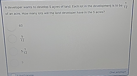 A developer wants to develop 5 acres of land. Each lot in the development is to be  1/12 
of an acre. How many lots will the land developer have in the 5 acres?
60
 5/12 
5 1/12 
5
One attempt