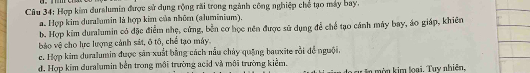 Hợp kim duralumin được sử dụng rộng rãi trong ngành công nghiệp chế tạo máy bay.
a. Hợp kim duralumin là hợp kim của nhôm (aluminium).
b. Hợp kim duralumin có đặc điểm nhẹ, cứng, bền cơ học nên được sử dụng để chế tạo cánh máy bay, áo giáp, khiên
bảo vệ cho lực lượng cảnh sát, ô tô, chế tạo máy.
c. Hợp kim duralumin được sản xuất bằng cách nấu chảy quặng bauxite rồi để nguội.
d. Hợp kim duralumin bền trong môi trường acid và môi trường kiểm.
cu n kim loại. Tuy nhiên,