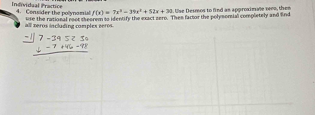 Individual Practice 
4. Consider the polynomial f(x)=7x^3-39x^2+52x+30. Use Desmos to find an approximate zero, then 
use the rational root theorem to identify the exact zero. Then factor the polynomial completely and find 
all zeros including complex zeros.