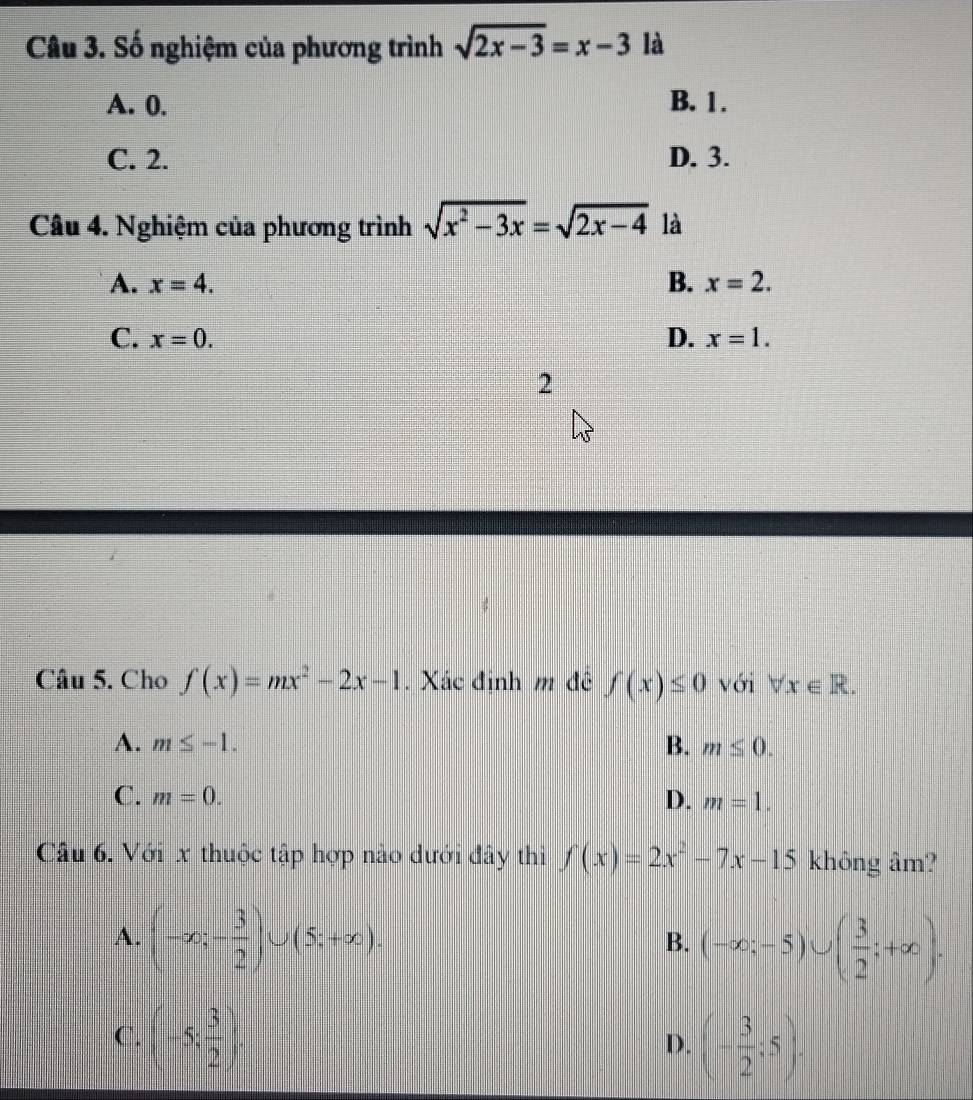 Số nghiệm của phương trình sqrt(2x-3)=x-3 là
A. 0. B. 1.
C. 2. D. 3.
Câu 4. Nghiệm của phương trình sqrt(x^2-3x)=sqrt(2x-4) là
A. x=4. B. x=2.
C. x=0. D. x=1. 
2
Câu 5. Cho f(x)=mx^2-2x-1. Xác định m đê f(x)≤ 0 với forall x∈ R.
A. m≤ -1. B. m≤ 0.
C. m=0. D. m=1. 
Câu 6. Với x thuộc tập hợp nào dưới đây thi f(x)=2x^2-7x-15 không âm?
A. (-∈fty ;- 3/2 )∪ (5;+∈fty ).
B. (-∈fty ;-5)∪ ( 3/2 ;+∈fty ).
C. (-5; 3/2 ). D. (- 3/2 :5).