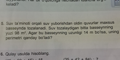 bir o quvehiga necntadan ldishe 
keladi? 
5. Suv ta'minoti orqali suv yuborishdan oldin quvurlar maxsus 
basseynda tozalanadi. Suv tozalaydigan bitta basseynning 
yuzi 98m^2. Agar bu basseynning uzunligi 14 m bo'lsa, uning 
perimetri qanday bo'ladi? 
6. Qulay usulda hisoblang.
(35+42+84)· 7