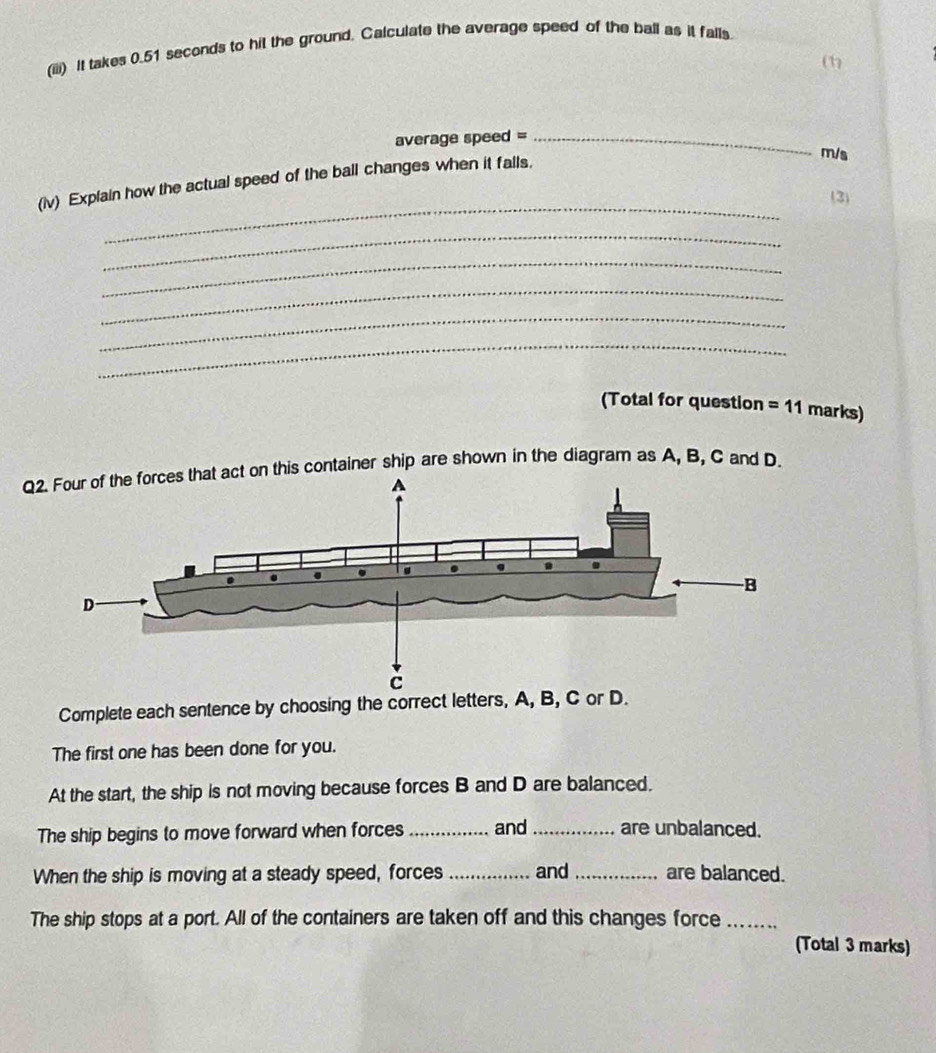 (iii) It takes 0.51 seconds to hit the ground. Calculate the average speed of the ball as it falls. 
(1) 
average speed =_
m/s
_ 
(iv) Explain how the actual speed of the ball changes when it falls. 
(3) 
_ 
_ 
_ 
_ 
_ 
(Total for question =11 marks) 
Q2. Four of the forces that act on this container ship are shown in the diagram as A, B, C and D. 
Complete each sentence by choosing the correct letters, A, B, C or D. 
The first one has been done for you. 
At the start, the ship is not moving because forces B and D are balanced. 
The ship begins to move forward when forces _and_ are unbalanced. 
When the ship is moving at a steady speed, forces _and _are balanced. 
The ship stops at a port. All of the containers are taken off and this changes force_ 
(Total 3 marks)