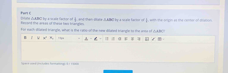 Dilate △ ABC by a scale factor of  1/2  , and then dilate △ ABC by a scale factor of  1/4  , with the origin as the center of dilation. 
Record the areas of these two triangles. 
For each dilated triangle, what is the ratio of the new dilated triangle to the area of △ ABC ? 
B I U x^2 X_2 15px 
Space used (includes formatting): 0 / 15000