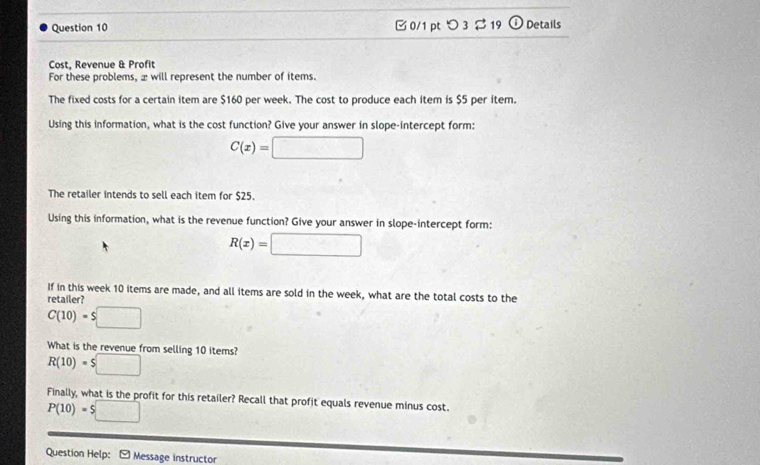 つ 3 $19 Details 
Cost, Revenue & Profit 
For these problems, x will represent the number of items. 
The fixed costs for a certain item are $160 per week. The cost to produce each item is $5 per item. 
Using this information, what is the cost function? Give your answer in slope-intercept form:
C(x)=□
The retailer intends to sell each item for $25. 
Using this information, what is the revenue function? Give your answer in slope-intercept form:
R(x)=□
If in this week 10 items are made, and all items are sold in the week, what are the total costs to the 
retailer?
C(10)=$□
What is the revenue from selling 10 items?
R(10)=$□
Finally, what is the profit for this retailer? Recall that profit equals revenue minus cost.
P(10)=$□
Question Help: - Message instructor