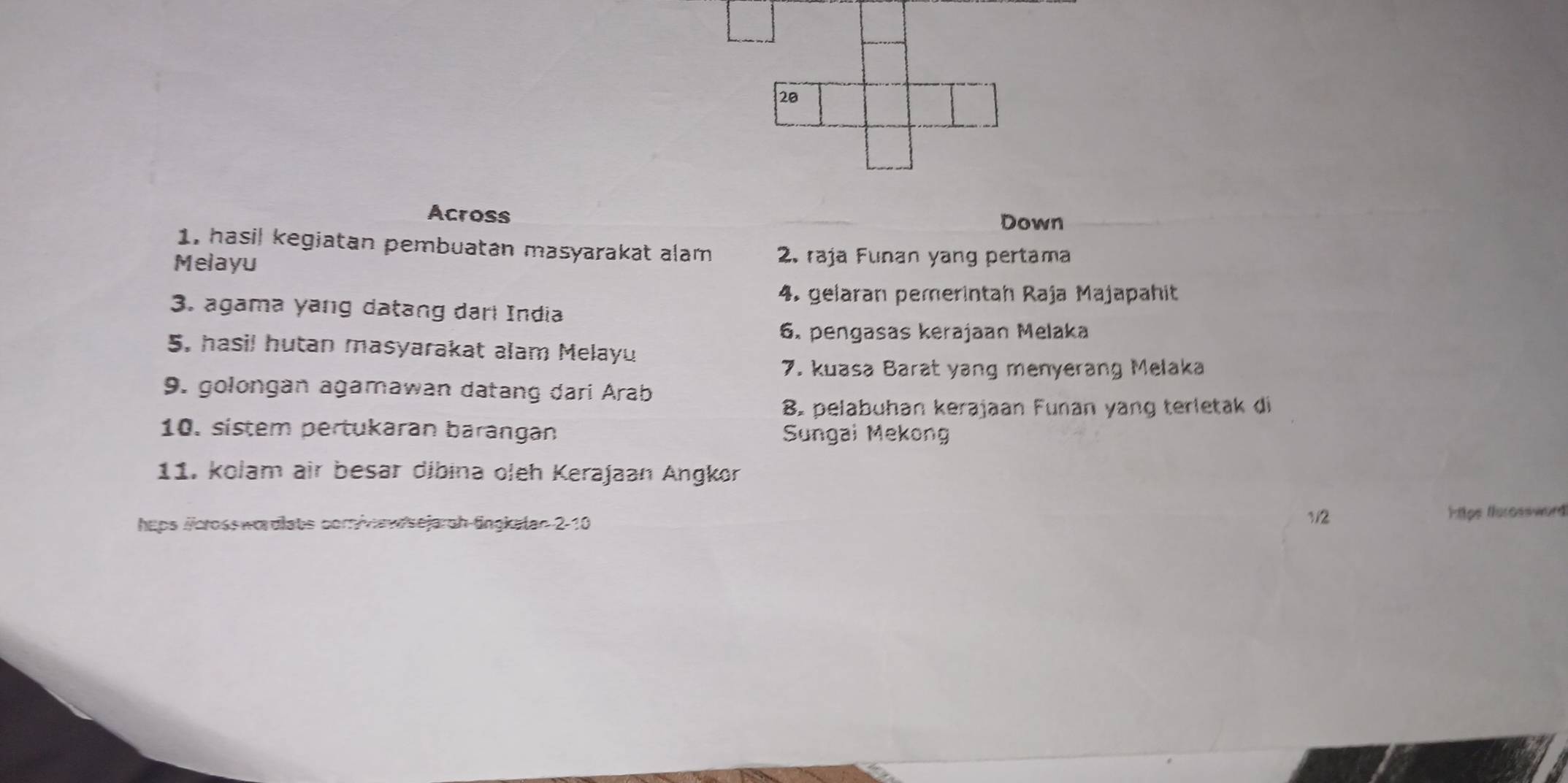 Across 
Down 
1, hasil kegiatan pembuatan masyarakat alam 2. raja Funan yang pertama 
Melayu 
4. gelaran pemerintah Raja Majapahit 
3. agama yang datang darl India 
6. pengasas kerajaan Melaka 
5. hasil hutan masyarakat alam Melayu 
7. kuasa Barat yang menyerang Melaka 
9. golongan agamawan datang dari Arab 
8. pelabuhan kerajaan Funan yang terletak di 
10. sistem pertukaran barangan Sungai Mekong 
11. kolam air besar dibina oleh Kerajaan Angkor 
heps /crosswordlats com/wawsejarch-fingkalan 2-10 1/2
H ps ferossword