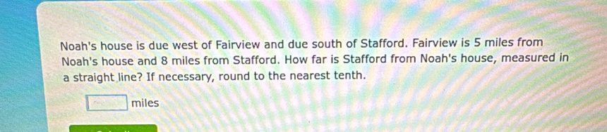 Noah's house is due west of Fairview and due south of Stafford. Fairview is 5 miles from 
Noah's house and 8 miles from Stafford. How far is Stafford from Noah's house, measured in 
a straight line? If necessary, round to the nearest tenth.
□ miles