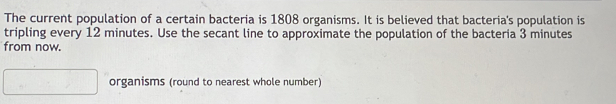 The current population of a certain bacteria is 1808 organisms. It is believed that bacteria's population is 
tripling every 12 minutes. Use the secant line to approximate the population of the bacteria 3 minutes
from now. 
organisms (round to nearest whole number)