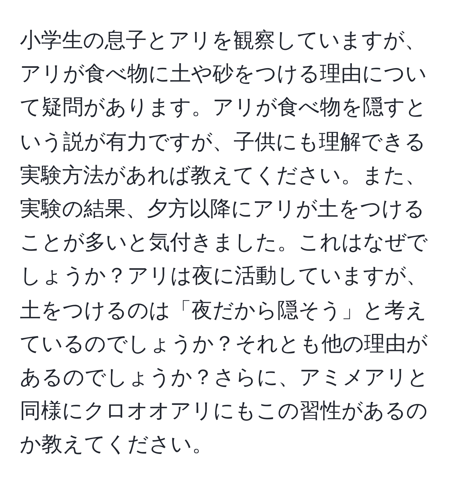 小学生の息子とアリを観察していますが、アリが食べ物に土や砂をつける理由について疑問があります。アリが食べ物を隠すという説が有力ですが、子供にも理解できる実験方法があれば教えてください。また、実験の結果、夕方以降にアリが土をつけることが多いと気付きました。これはなぜでしょうか？アリは夜に活動していますが、土をつけるのは「夜だから隠そう」と考えているのでしょうか？それとも他の理由があるのでしょうか？さらに、アミメアリと同様にクロオオアリにもこの習性があるのか教えてください。