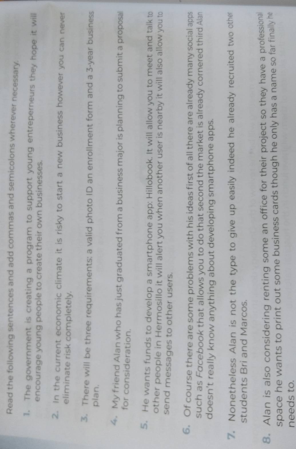 Read the following sentences and add commas and semicolons wherever necessary. 
1. The government is creating a program to support young entreperneurs they hope it will 
encourage young people to create their own businesses. 
2. In the current economic climate it is risky to start a new business however you can never 
eliminate risk completely. 
3. There will be three requirements: a valid photo ID an enrollment form and a 3-year business 
plan. 
4 My friend Alan who has just graduated from a business major is planning to submit a proposal 
for consideration. 
5. He wants funds to develop a smartphone app: Hillobook. It will allow you to meet and talk to 
other people in Hermosillo it will alert you when another user is nearby it will also allow you to 
send messages to other users. 
6. Of course there are some problems with his ideas first of all there are already many social apps 
such as Facebook that allows you to do that second the market is already cornered third Alan 
doesn’t really know anything about developing smartphone apps. 
7. Nonetheless Alan is not the type to give up easily indeed he already recruited two other 
students Bri and Marcos. 
8. Alan is also considering renting some an office for their project so they have a professional 
space he wants to print out some business cards though he only has a name so far finally he 
needs to.