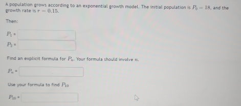 A population grows according to an exponential growth model. The initial population is P_0=18
growth rate is r=0.15. , and the 
Then:
P_1=□
P_2=□
Find an explicit formula for P_n. Your formula should involve n.
P_n=□
Use your formula to find P_10
P_10=□