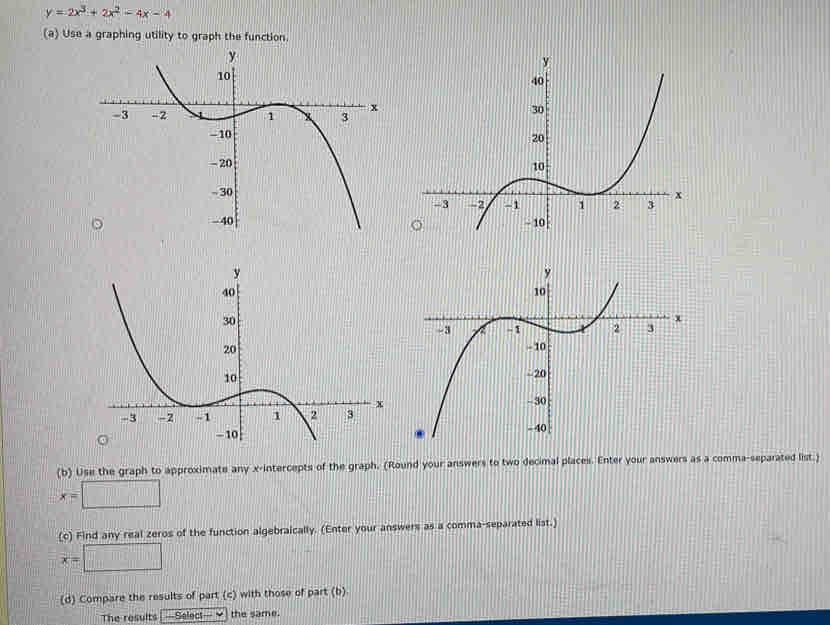 y=2x^3+2x^2-4x-4
(a) Use a graphing utility to graph the function.
(b) Use the graph to approximate any x-intercepts of the graph. (Round your answers to two decimal places. Enter your answers as a comma-separated list.)
x=□
(c) Find any real zeros of the function algebraically. (Enter your answers as a comma-separated list.)
x=□
(d) Compare the results of part (c) with those of part (b)
The results [—Select— Y] the same.