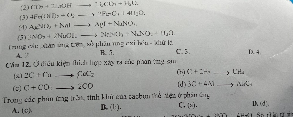 (2) CO_2+2LiOHto Li_2CO_3+H_2O. 
(3) 4Fe(OH)_2+O_2to 2Fe_2O_3+4H_2O. 
(4) AgNO_3+NaIto AgI+NaNO_3. 
(5) 2NO_2+2NaOHto NaNO_3+NaNO_2+H_2O. 
Trong các phản ứng trên, số phản ứng oxi hóa - khử là
C. 3.
A. 2. B. 5. D. 4.
Câu 12. Ở điều kiện thích hợp xảy ra các phản ứng sau:
(a) 2C+Cato CaC_2 (b) C+2H_2to CH_4
(c) C+CO_2to 2CO
(d) 3C+4Alto Al_4C_3
Trong các phản ứng trên, tính khử của cacbon thể hiện ở phản ứng
A. (c). B. (b). C. (a).
D. (d).
2A_2O+2NO+4H_2O Số phân tử nitr